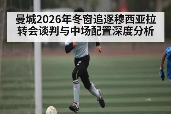 曼城2026年冬窗追逐穆西亚拉转会谈判与中场配置深度分析