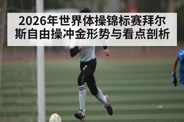 2026年世界体操锦标赛拜尔斯自由操冲金形势与看点剖析